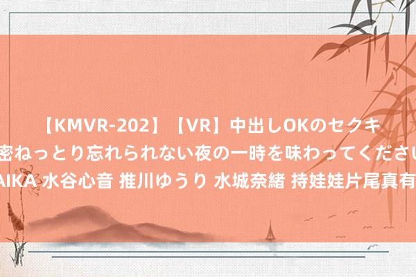【KMVR-202】【VR】中出しOKのセクキャバにようこそ◆～濃密ねっとり忘れられない夜の一時を味わってくださいね◆～ 波多野結衣 AIKA 水谷心音 推川ゆうり 水城奈緒 持娃娃片尾真有心！成心鸣谢沈腾马丽家属，常远艾伦没来成小缺憾
