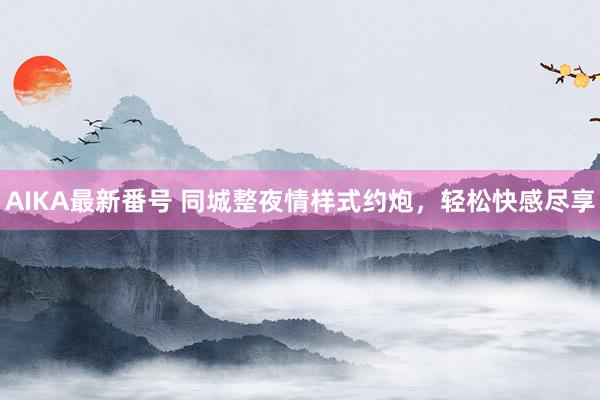 AIKA最新番号 同城整夜情样式约炮，轻松快感尽享