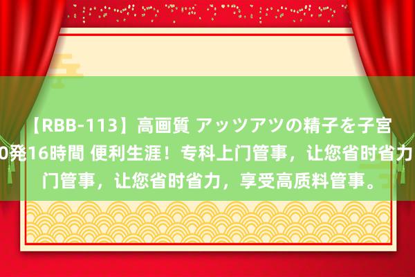 【RBB-113】高画質 アッツアツの精子を子宮に孕ませ中出し120発16時間 便利生涯！专科上门管事，让您省时省力，享受高质料管事。