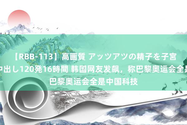 【RBB-113】高画質 アッツアツの精子を子宮に孕ませ中出し120発16時間 韩国网友发飙，称巴黎奥运会全是中国科技