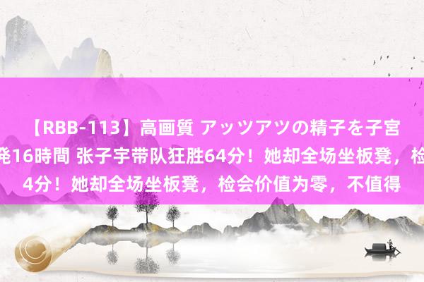 【RBB-113】高画質 アッツアツの精子を子宮に孕ませ中出し120発16時間 张子宇带队狂胜64分！她却全场坐板凳，检会价值为零，不值得