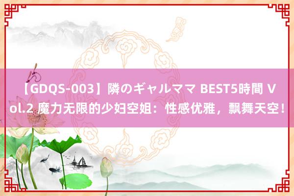 【GDQS-003】隣のギャルママ BEST5時間 Vol.2 魔力无限的少妇空姐：性感优雅，飘舞天空！