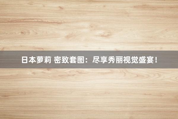 日本萝莉 密致套图：尽享秀丽视觉盛宴！