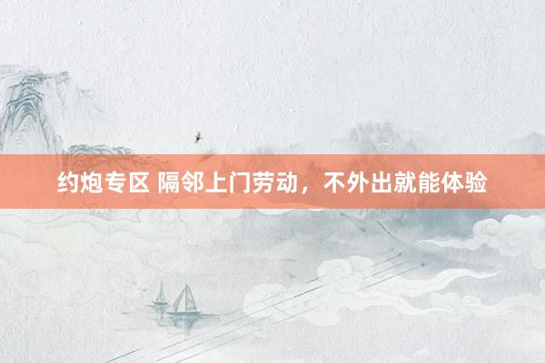 约炮专区 隔邻上门劳动，不外出就能体验