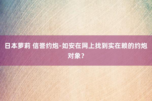 日本萝莉 信誉约炮-如安在网上找到实在赖的约炮对象？
