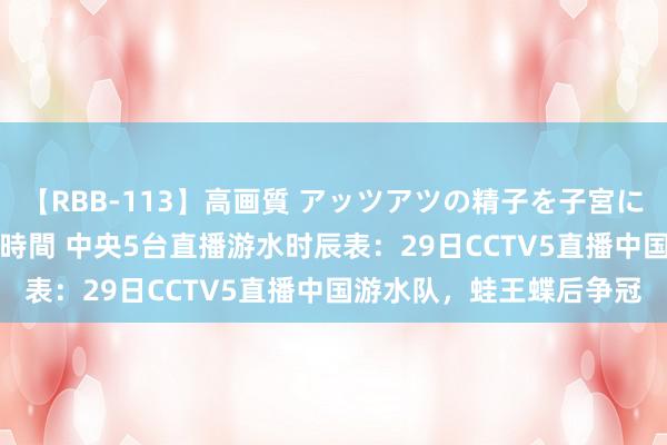 【RBB-113】高画質 アッツアツの精子を子宮に孕ませ中出し120発16時間 中央5台直播游水时辰表：29日CCTV5直播中国游水队，蛙王蝶后争冠