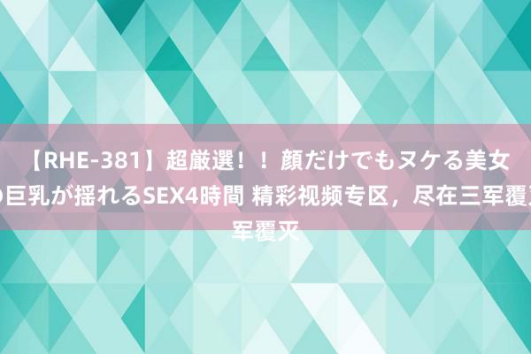 【RHE-381】超厳選！！顔だけでもヌケる美女の巨乳が揺れるSEX4時間 精彩视频专区，尽在三军覆灭