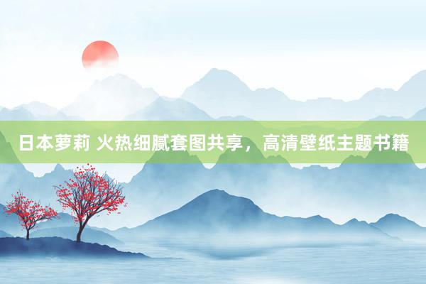 日本萝莉 火热细腻套图共享，高清壁纸主题书籍