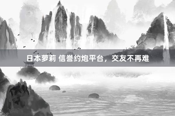 日本萝莉 信誉约炮平台，交友不再难