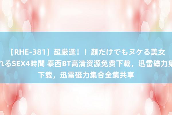 【RHE-381】超厳選！！顔だけでもヌケる美女の巨乳が揺れるSEX4時間 泰西BT高清资源免费下载，迅雷磁力集合全集共享