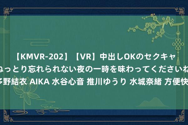 【KMVR-202】【VR】中出しOKのセクキャバにようこそ◆～濃密ねっとり忘れられない夜の一時を味わってくださいね◆～ 波多野結衣 AIKA 水谷心音 推川ゆうり 水城奈緒 方便快速：隔邻上门处事让糊口更便利