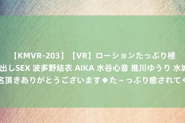 【KMVR-203】【VR】ローションたっぷり極上5人ソープ嬢と中出しSEX 波多野結衣 AIKA 水谷心音 推川ゆうり 水城奈緒 ～本日は御指名頂きありがとうございます◆た～っぷり癒されてくださいね◆～ 优质兼职契机，商榷生也可央求！