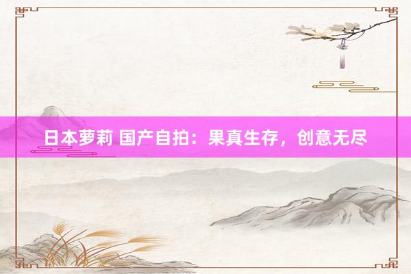 日本萝莉 国产自拍：果真生存，创意无尽