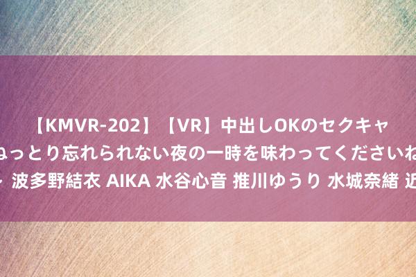【KMVR-202】【VR】中出しOKのセクキャバにようこそ◆～濃密ねっとり忘れられない夜の一時を味わってくださいね◆～ 波多野結衣 AIKA 水谷心音 推川ゆうり 水城奈緒 近邻上门管事，尽在您身边！
