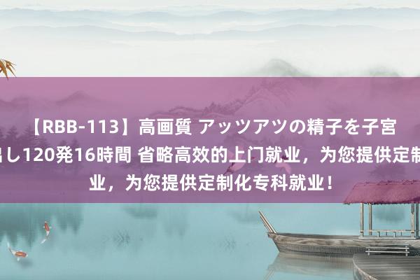 【RBB-113】高画質 アッツアツの精子を子宮に孕ませ中出し120発16時間 省略高效的上门就业，为您提供定制化专科就业！