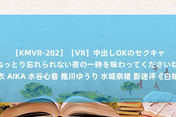 【KMVR-202】【VR】中出しOKのセクキャバにようこそ◆～濃密ねっとり忘れられない夜の一時を味わってくださいね◆～ 波多野結衣 AIKA 水谷心音 推川ゆうり 水城奈緒 影迷评《白蛇：浮生》：画风唯好意思 赏心雅瞻念