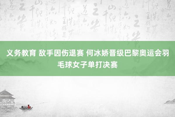 义务教育 敌手因伤退赛 何冰娇晋级巴黎奥运会羽毛球女子单打决赛