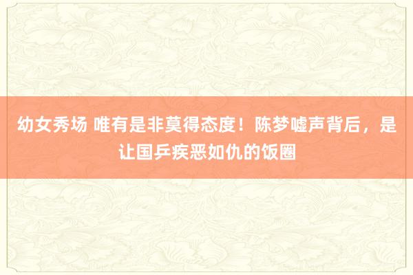 幼女秀场 唯有是非莫得态度！陈梦嘘声背后，是让国乒疾恶如仇的饭圈