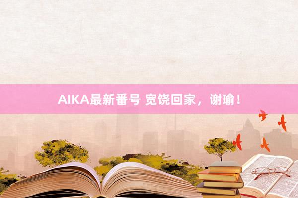 AIKA最新番号 宽饶回家，谢瑜！