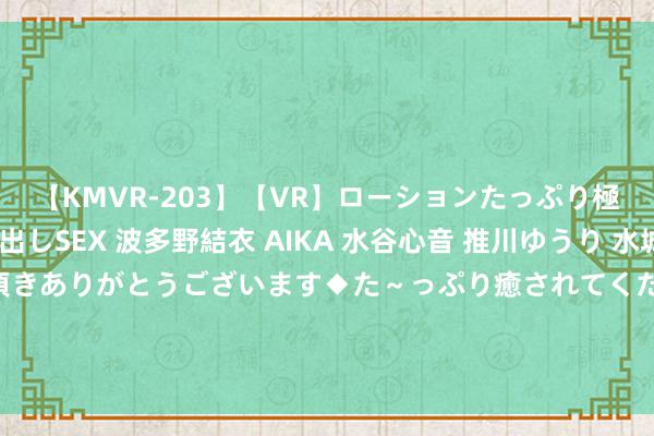 【KMVR-203】【VR】ローションたっぷり極上5人ソープ嬢と中出しSEX 波多野結衣 AIKA 水谷心音 推川ゆうり 水城奈緒 ～本日は御指名頂きありがとうございます◆た～っぷり癒されてくださいね◆～ 顺丰复兴“硕士毕业证、学位证被撕毁”：已就理赔决策竣事一致