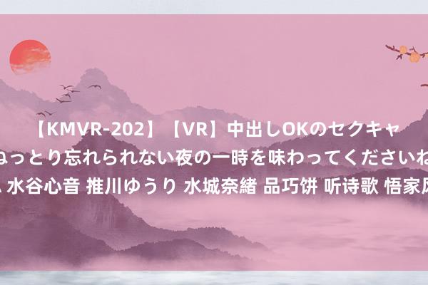 【KMVR-202】【VR】中出しOKのセクキャバにようこそ◆～濃密ねっとり忘れられない夜の一時を味わってくださいね◆～ 波多野結衣 AIKA 水谷心音 推川ゆうり 水城奈緒 品巧饼 听诗歌 悟家风 温常识——平度市店子动监站党支部开展“咱们的节日·七夕”主题动作