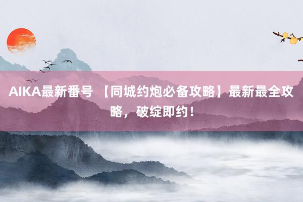 AIKA最新番号 【同城约炮必备攻略】最新最全攻略，破绽即约！