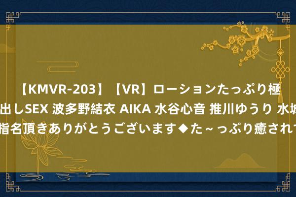 【KMVR-203】【VR】ローションたっぷり極上5人ソープ嬢と中出しSEX 波多野結衣 AIKA 水谷心音 推川ゆうり 水城奈緒 ～本日は御指名頂きありがとうございます◆た～っぷり癒されてくださいね◆～ 最稳当兼职学生的责任契机