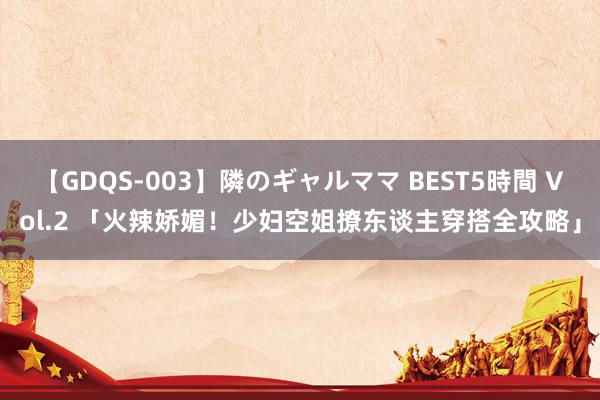 【GDQS-003】隣のギャルママ BEST5時間 Vol.2 「火辣娇媚！少妇空姐撩东谈主穿搭全攻略」