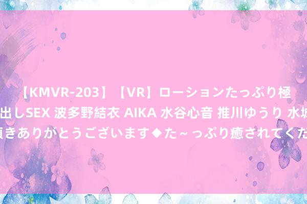 【KMVR-203】【VR】ローションたっぷり極上5人ソープ嬢と中出しSEX 波多野結衣 AIKA 水谷心音 推川ゆうり 水城奈緒 ～本日は御指名頂きありがとうございます◆た～っぷり癒されてくださいね◆～ 形貌四射！西洋性爱隐讳揭秘，尽享缓和享受极致赋闲