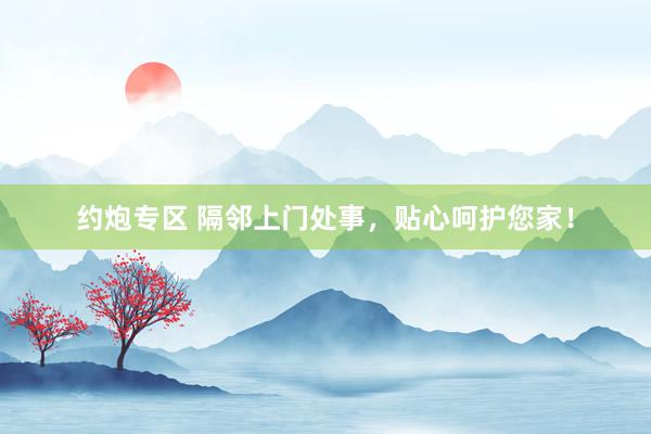 约炮专区 隔邻上门处事，贴心呵护您家！