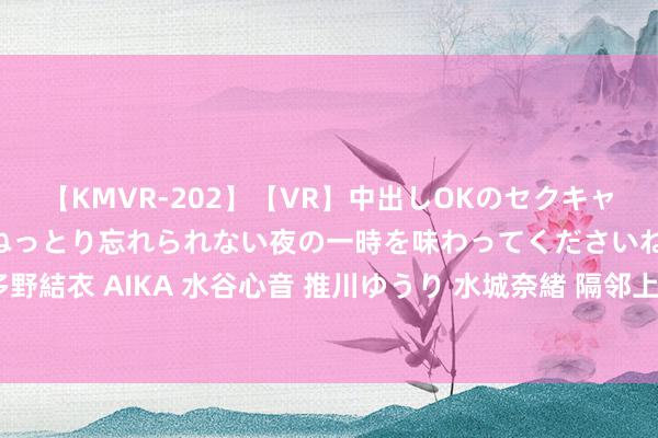 【KMVR-202】【VR】中出しOKのセクキャバにようこそ◆～濃密ねっとり忘れられない夜の一時を味わってくださいね◆～ 波多野結衣 AIKA 水谷心音 推川ゆうり 水城奈緒 隔邻上门，浅近高效奇迹，尽在您身旁