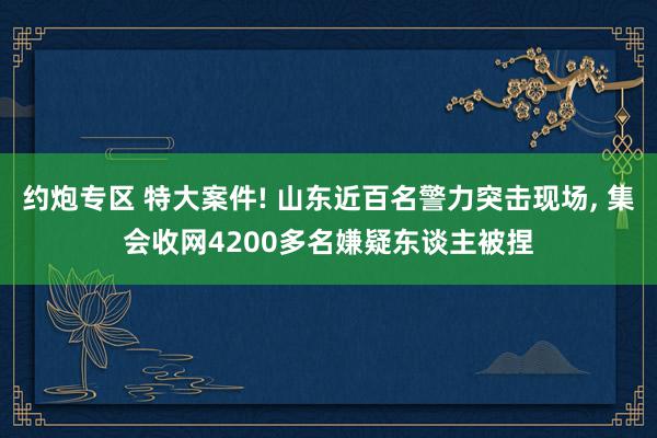 约炮专区 特大案件! 山东近百名警力突击现场, 集会收网4200多名嫌疑东谈主被捏