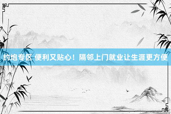 约炮专区 便利又贴心！隔邻上门就业让生涯更方便