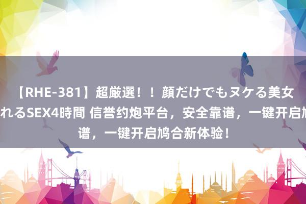 【RHE-381】超厳選！！顔だけでもヌケる美女の巨乳が揺れるSEX4時間 信誉约炮平台，安全靠谱，一键开启鸠合新体验！