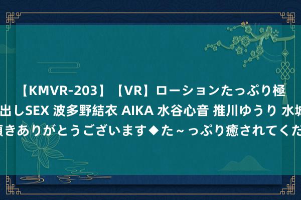 【KMVR-203】【VR】ローションたっぷり極上5人ソープ嬢と中出しSEX 波多野結衣 AIKA 水谷心音 推川ゆうり 水城奈緒 ～本日は御指名頂きありがとうございます◆た～っぷり癒されてくださいね◆～ 极限薅羊毛？过来东说念主已毁灭：骤然技术