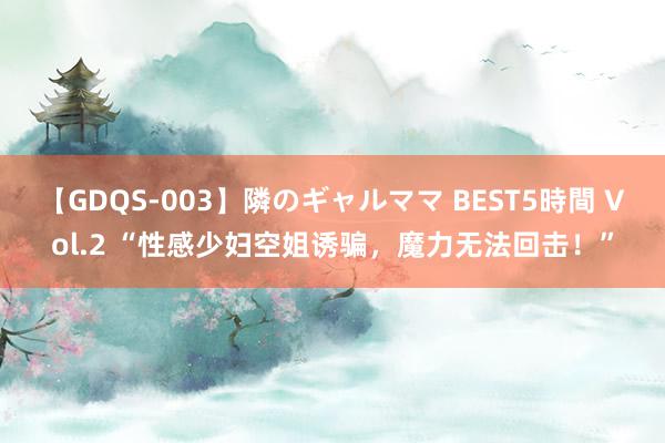 【GDQS-003】隣のギャルママ BEST5時間 Vol.2 “性感少妇空姐诱骗，魔力无法回击！”