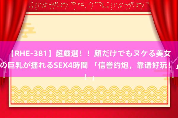 【RHE-381】超厳選！！顔だけでもヌケる美女の巨乳が揺れるSEX4時間 「信誉约炮，靠谱好玩！」