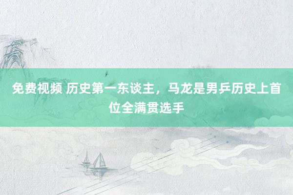 免费视频 历史第一东谈主，马龙是男乒历史上首位全满贯选手