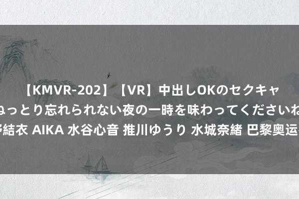 【KMVR-202】【VR】中出しOKのセクキャバにようこそ◆～濃密ねっとり忘れられない夜の一時を味わってくださいね◆～ 波多野結衣 AIKA 水谷心音 推川ゆうり 水城奈緒 巴黎奥运拳击！中国5牌第2，好意思国垫底