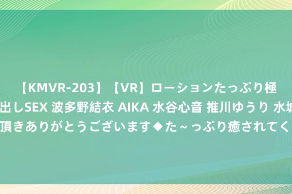 【KMVR-203】【VR】ローションたっぷり極上5人ソープ嬢と中出しSEX 波多野結衣 AIKA 水谷心音 推川ゆうり 水城奈緒 ～本日は御指名頂きありがとうございます◆た～っぷり癒されてくださいね◆～ 库里独领风致，36分横扫塞尔维亚！约基奇：防不住他