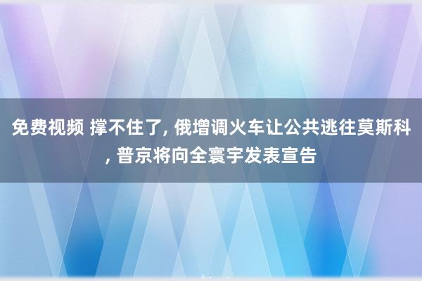 免费视频 撑不住了, 俄增调火车让公共逃往莫斯科, 普京将向全寰宇发表宣告
