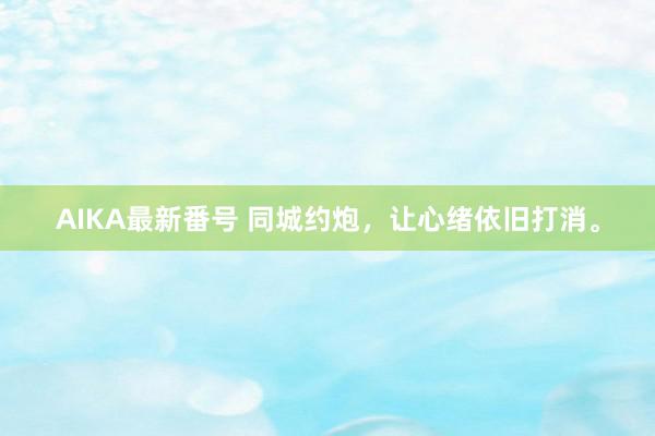 AIKA最新番号 同城约炮，让心绪依旧打消。