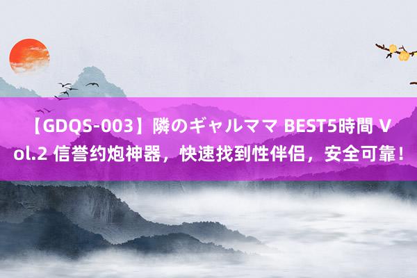 【GDQS-003】隣のギャルママ BEST5時間 Vol.2 信誉约炮神器，快速找到性伴侣，安全可靠！
