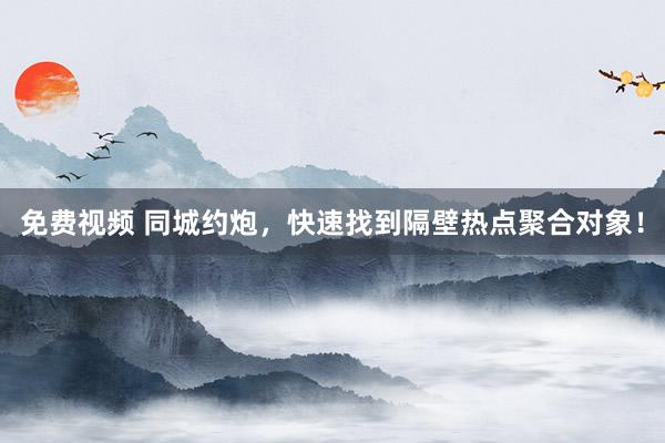 免费视频 同城约炮，快速找到隔壁热点聚合对象！