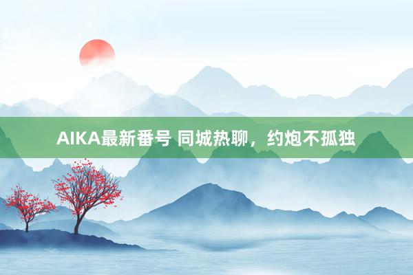 AIKA最新番号 同城热聊，约炮不孤独