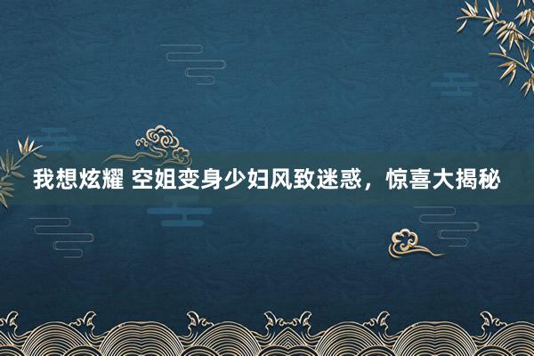 我想炫耀 空姐变身少妇风致迷惑，惊喜大揭秘