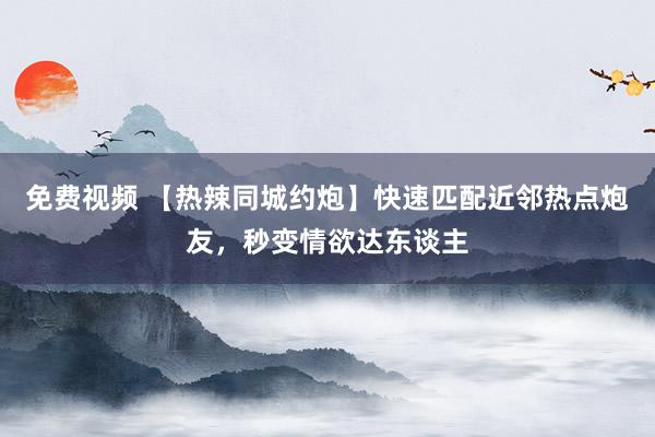 免费视频 【热辣同城约炮】快速匹配近邻热点炮友，秒变情欲达东谈主
