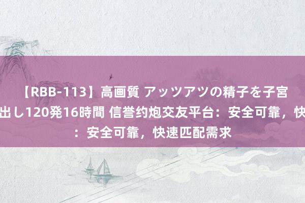 【RBB-113】高画質 アッツアツの精子を子宮に孕ませ中出し120発16時間 信誉约炮交友平台：安全可靠，快速匹配需求