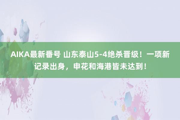 AIKA最新番号 山东泰山5-4绝杀晋级！一项新记录出身，申花和海港皆未达到！