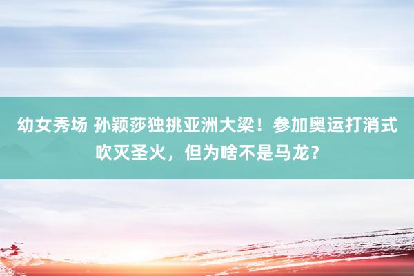 幼女秀场 孙颖莎独挑亚洲大梁！参加奥运打消式吹灭圣火，但为啥不是马龙？
